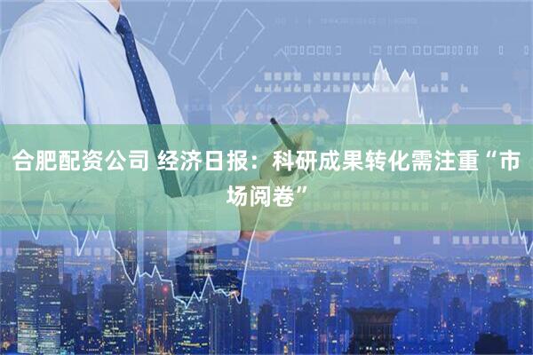 合肥配资公司 经济日报：科研成果转化需注重“市场阅卷”