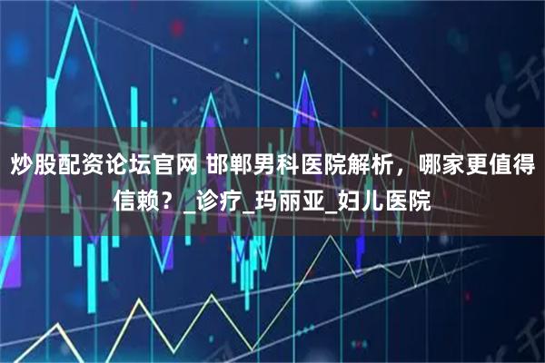 炒股配资论坛官网 邯郸男科医院解析，哪家更值得信赖？_诊疗_玛丽亚_妇儿医院