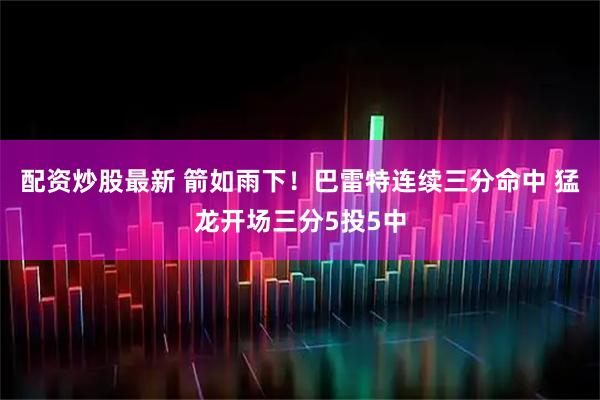 配资炒股最新 箭如雨下！巴雷特连续三分命中 猛龙开场三分5投5中