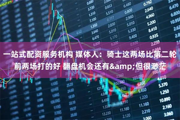一站式配资服务机构 媒体人：骑士这两场比第二轮前两场打的好 翻盘机会还有&但很渺茫