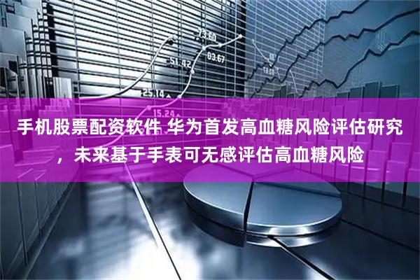 手机股票配资软件 华为首发高血糖风险评估研究，未来基于手表可无感评估高血糖风险