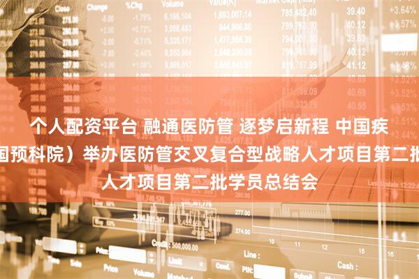 个人配资平台 融通医防管 逐梦启新程 中国疾控中心（中国预科院）举办医防管交叉复合型战略人才项目第二批学员总结会