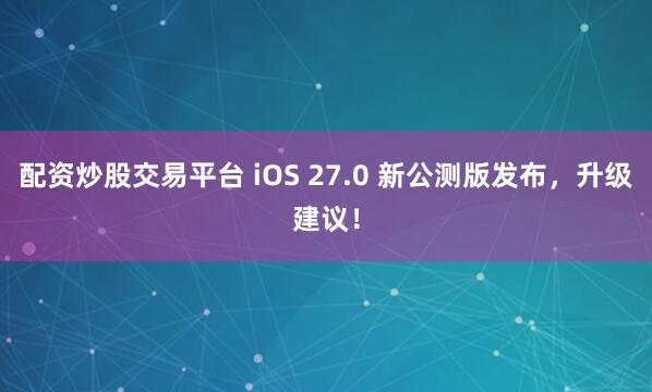 配资炒股交易平台 iOS 27.0 新公测版发布，升级建议！